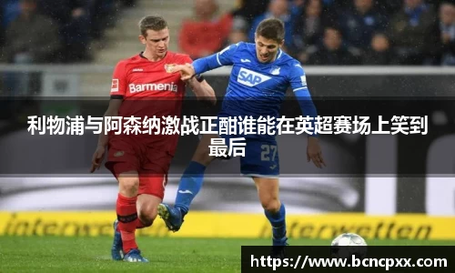 利物浦与阿森纳激战正酣谁能在英超赛场上笑到最后